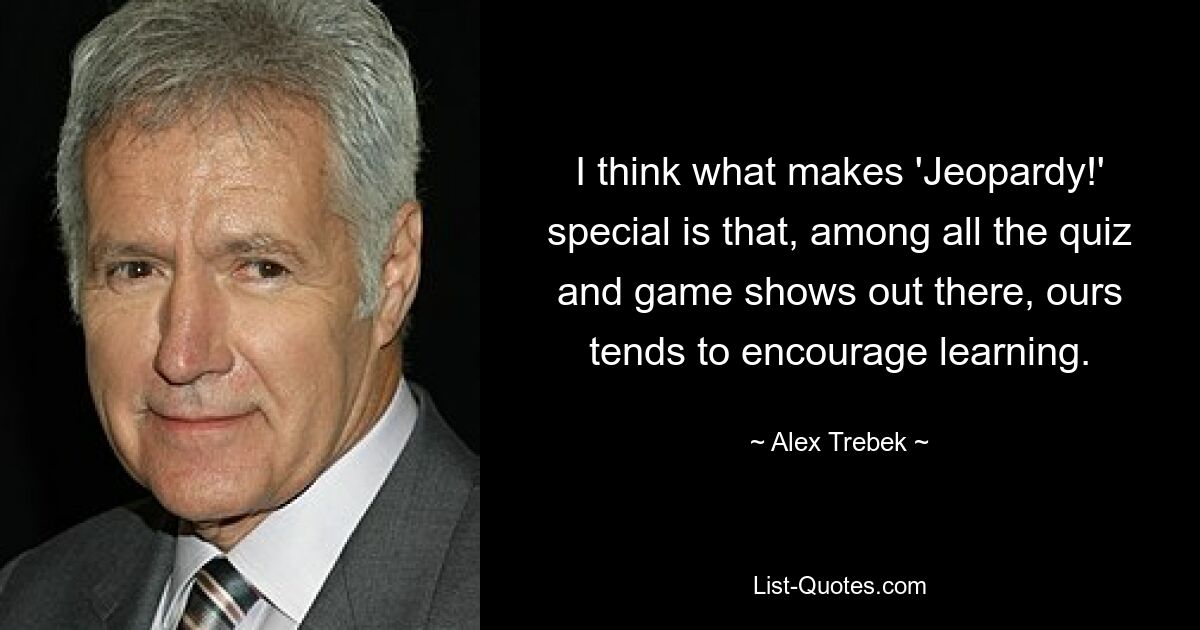 I think what makes 'Jeopardy!' special is that, among all the quiz and game shows out there, ours tends to encourage learning. — © Alex Trebek