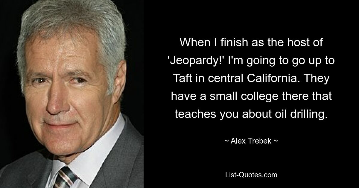 When I finish as the host of 'Jeopardy!' I'm going to go up to Taft in central California. They have a small college there that teaches you about oil drilling. — © Alex Trebek