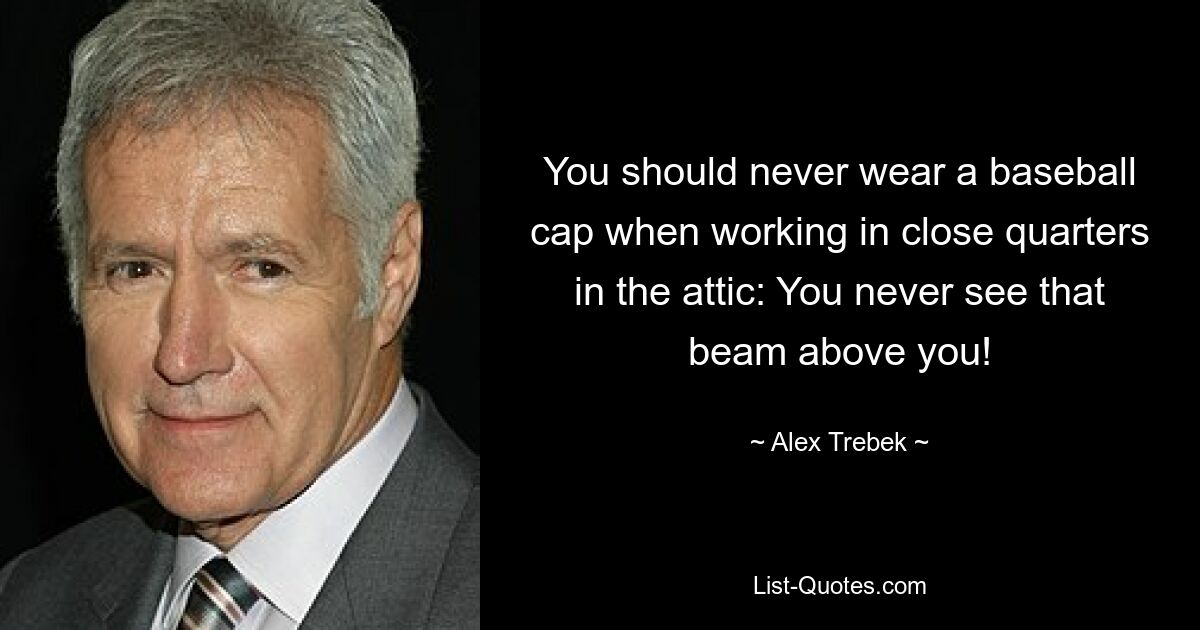 You should never wear a baseball cap when working in close quarters in the attic: You never see that beam above you! — © Alex Trebek