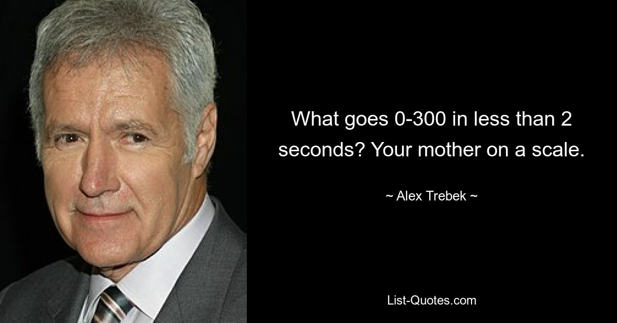 What goes 0-300 in less than 2 seconds? Your mother on a scale. — © Alex Trebek