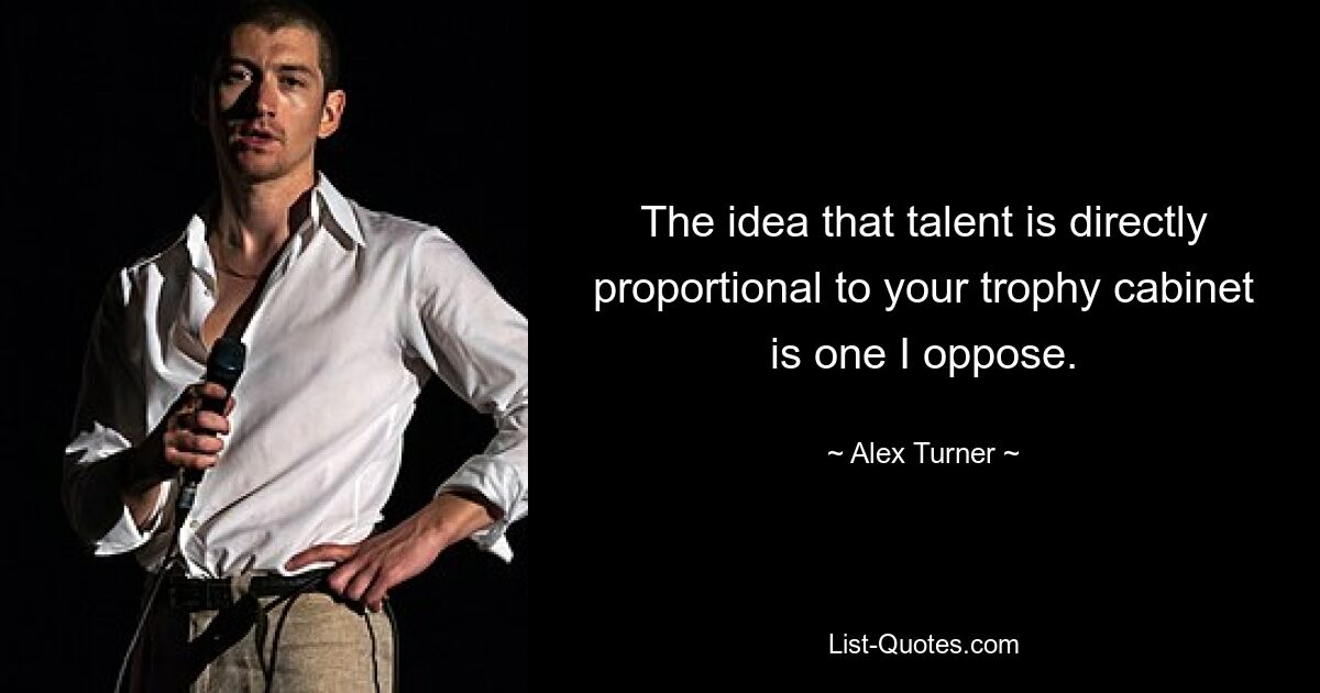 The idea that talent is directly proportional to your trophy cabinet is one I oppose. — © Alex Turner