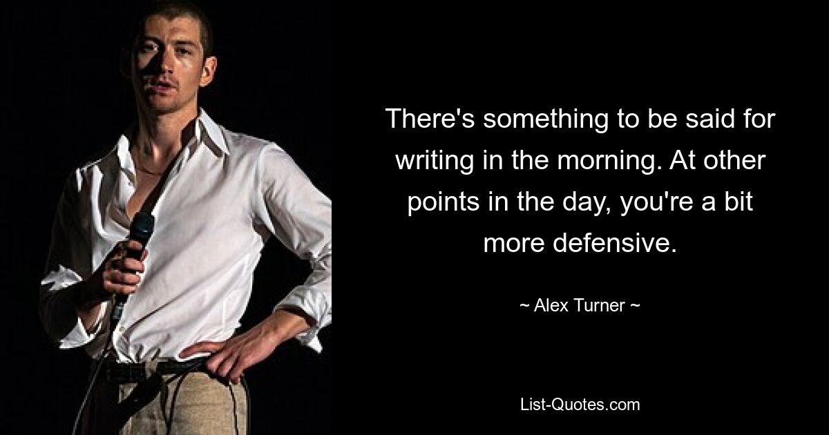 There's something to be said for writing in the morning. At other points in the day, you're a bit more defensive. — © Alex Turner