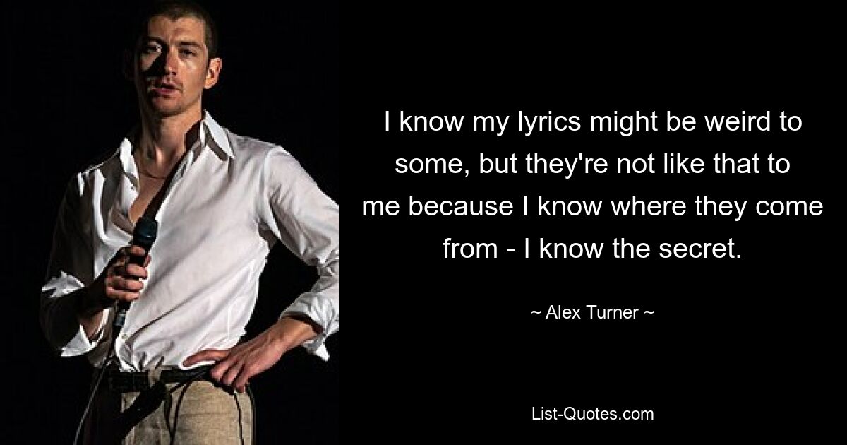 I know my lyrics might be weird to some, but they're not like that to me because I know where they come from - I know the secret. — © Alex Turner