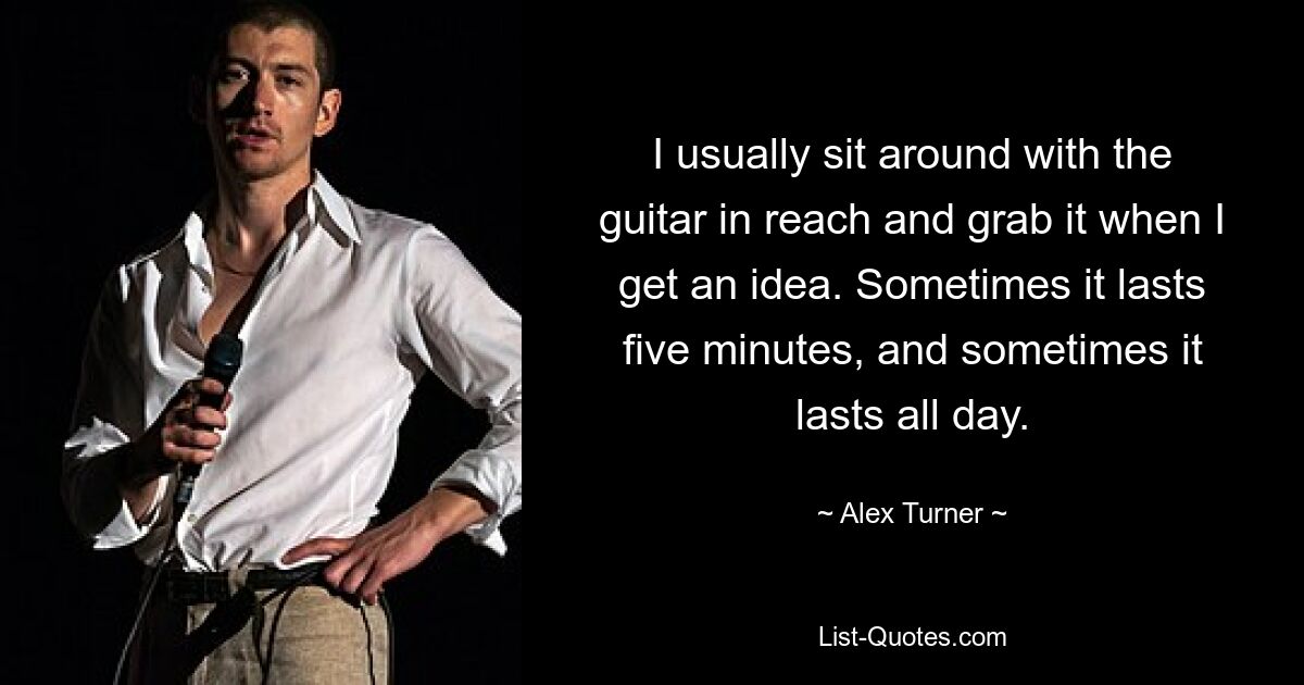 I usually sit around with the guitar in reach and grab it when I get an idea. Sometimes it lasts five minutes, and sometimes it lasts all day. — © Alex Turner