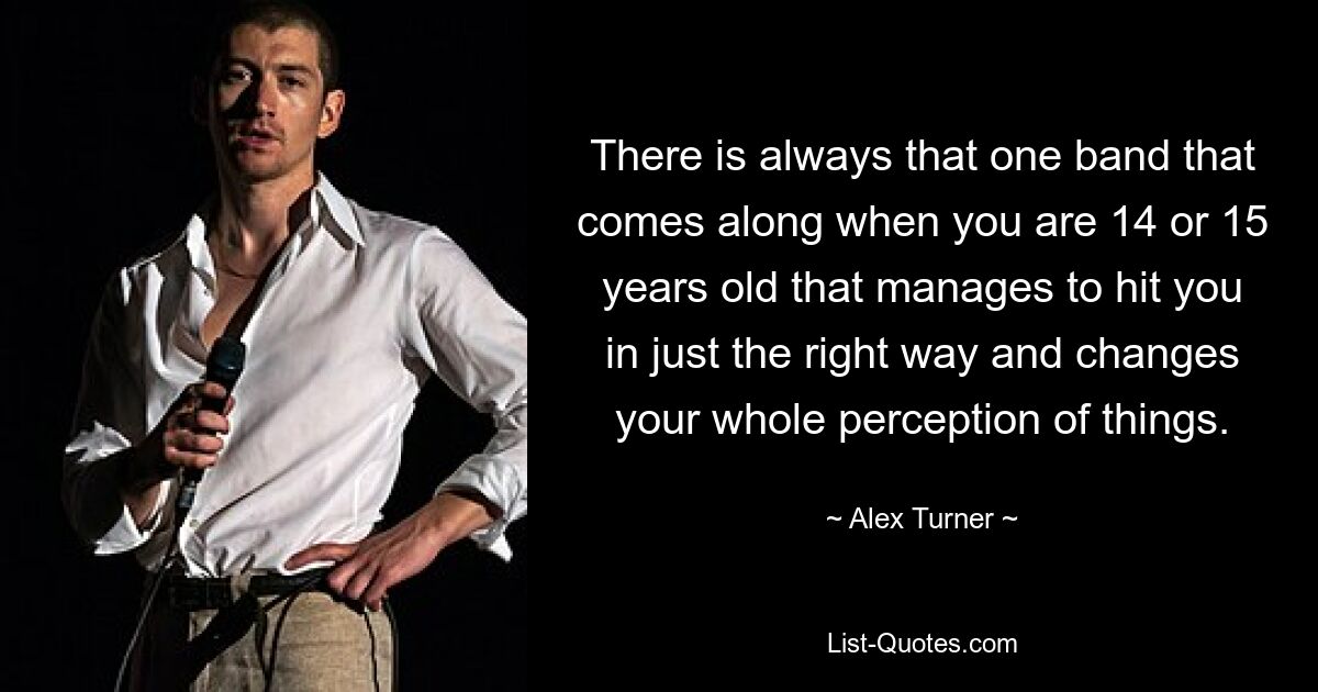 There is always that one band that comes along when you are 14 or 15 years old that manages to hit you in just the right way and changes your whole perception of things. — © Alex Turner