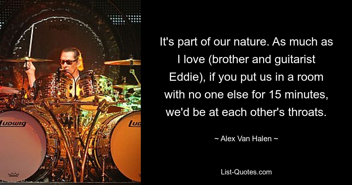 It's part of our nature. As much as I love (brother and guitarist Eddie), if you put us in a room with no one else for 15 minutes, we'd be at each other's throats. — © Alex Van Halen