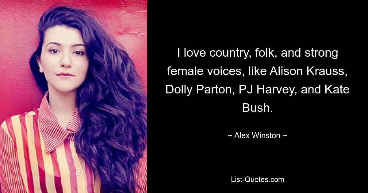 I love country, folk, and strong female voices, like Alison Krauss, Dolly Parton, PJ Harvey, and Kate Bush. — © Alex Winston