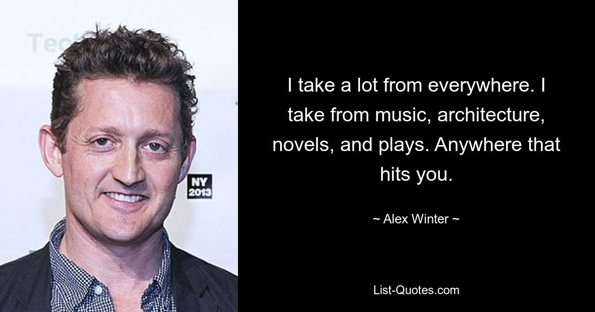 I take a lot from everywhere. I take from music, architecture, novels, and plays. Anywhere that hits you. — © Alex Winter