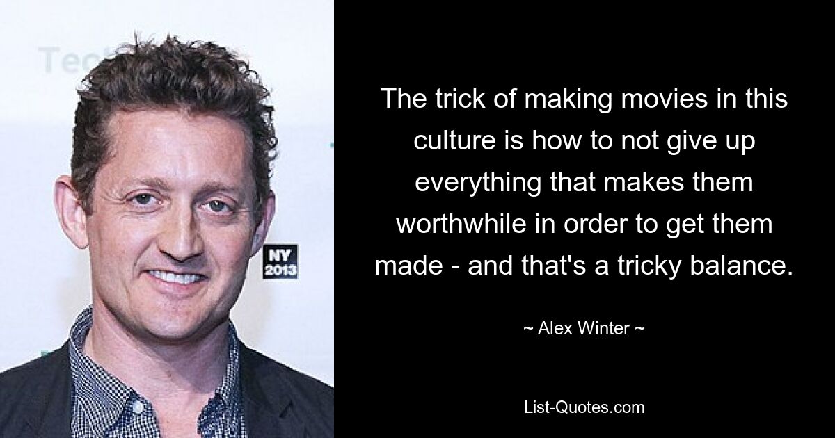 The trick of making movies in this culture is how to not give up everything that makes them worthwhile in order to get them made - and that's a tricky balance. — © Alex Winter