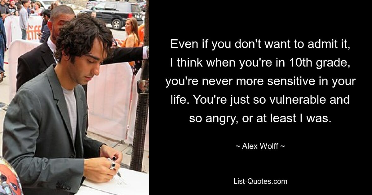 Even if you don't want to admit it, I think when you're in 10th grade, you're never more sensitive in your life. You're just so vulnerable and so angry, or at least I was. — © Alex Wolff