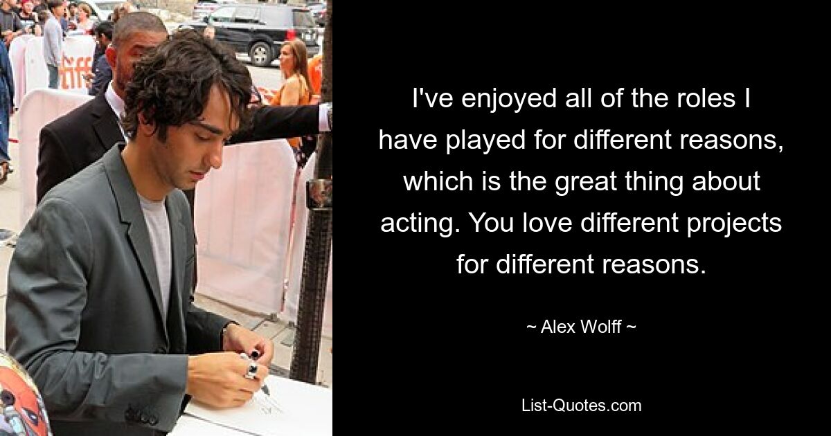 I've enjoyed all of the roles I have played for different reasons, which is the great thing about acting. You love different projects for different reasons. — © Alex Wolff