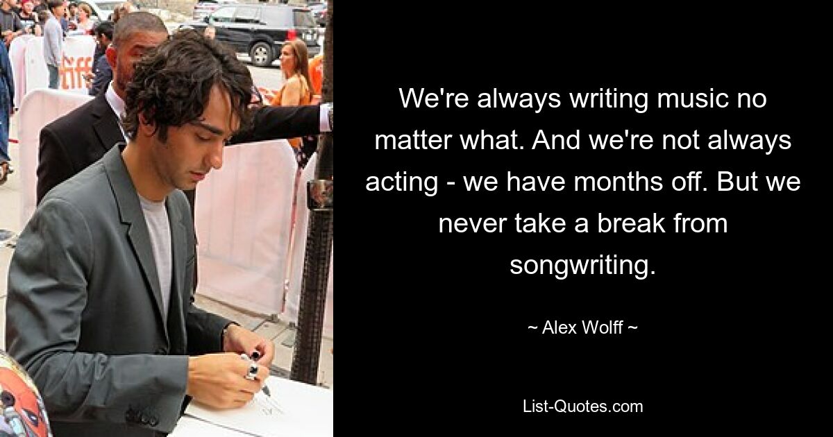 We're always writing music no matter what. And we're not always acting - we have months off. But we never take a break from songwriting. — © Alex Wolff