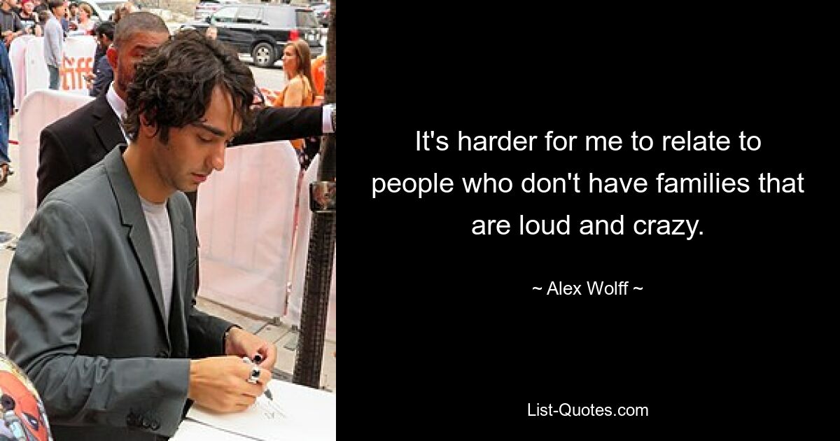 It's harder for me to relate to people who don't have families that are loud and crazy. — © Alex Wolff