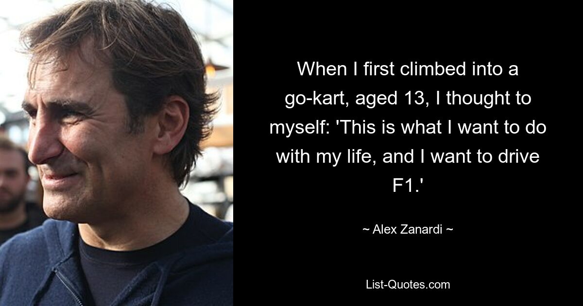 When I first climbed into a go-kart, aged 13, I thought to myself: 'This is what I want to do with my life, and I want to drive F1.' — © Alex Zanardi