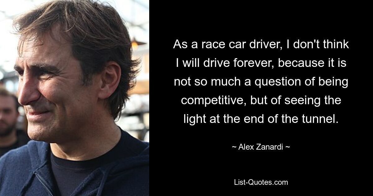 As a race car driver, I don't think I will drive forever, because it is not so much a question of being competitive, but of seeing the light at the end of the tunnel. — © Alex Zanardi