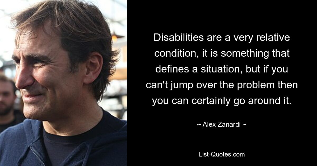 Disabilities are a very relative condition, it is something that defines a situation, but if you can't jump over the problem then you can certainly go around it. — © Alex Zanardi