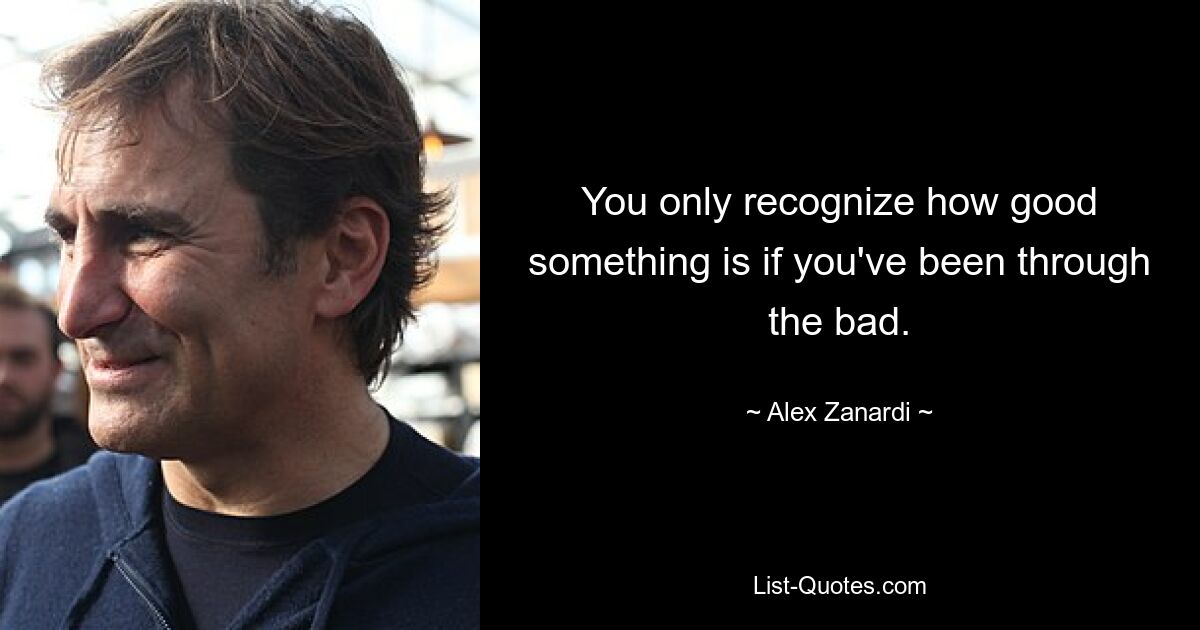 You only recognize how good something is if you've been through the bad. — © Alex Zanardi