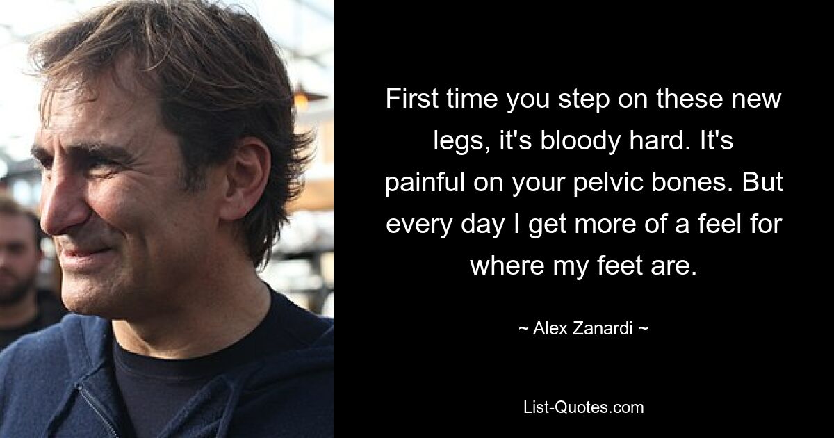 First time you step on these new legs, it's bloody hard. It's painful on your pelvic bones. But every day I get more of a feel for where my feet are. — © Alex Zanardi