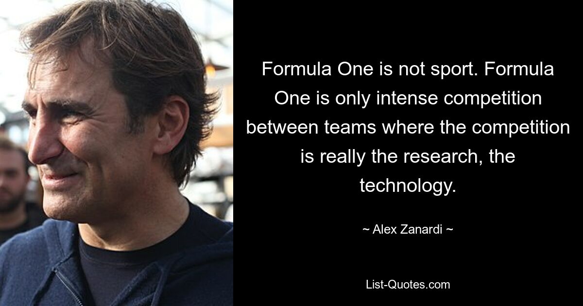 Formula One is not sport. Formula One is only intense competition between teams where the competition is really the research, the technology. — © Alex Zanardi