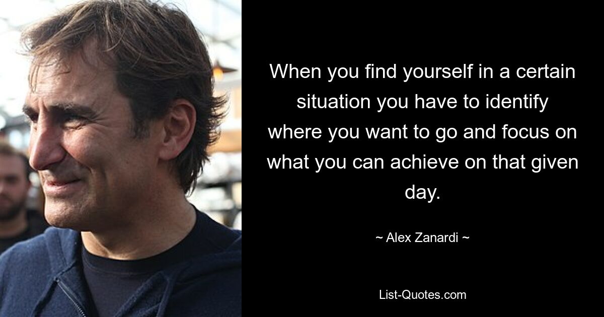 When you find yourself in a certain situation you have to identify where you want to go and focus on what you can achieve on that given day. — © Alex Zanardi