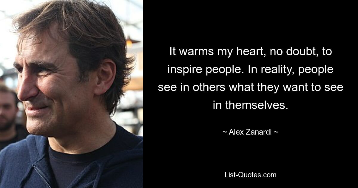 It warms my heart, no doubt, to inspire people. In reality, people see in others what they want to see in themselves. — © Alex Zanardi