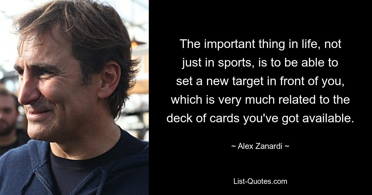 The important thing in life, not just in sports, is to be able to set a new target in front of you, which is very much related to the deck of cards you've got available. — © Alex Zanardi