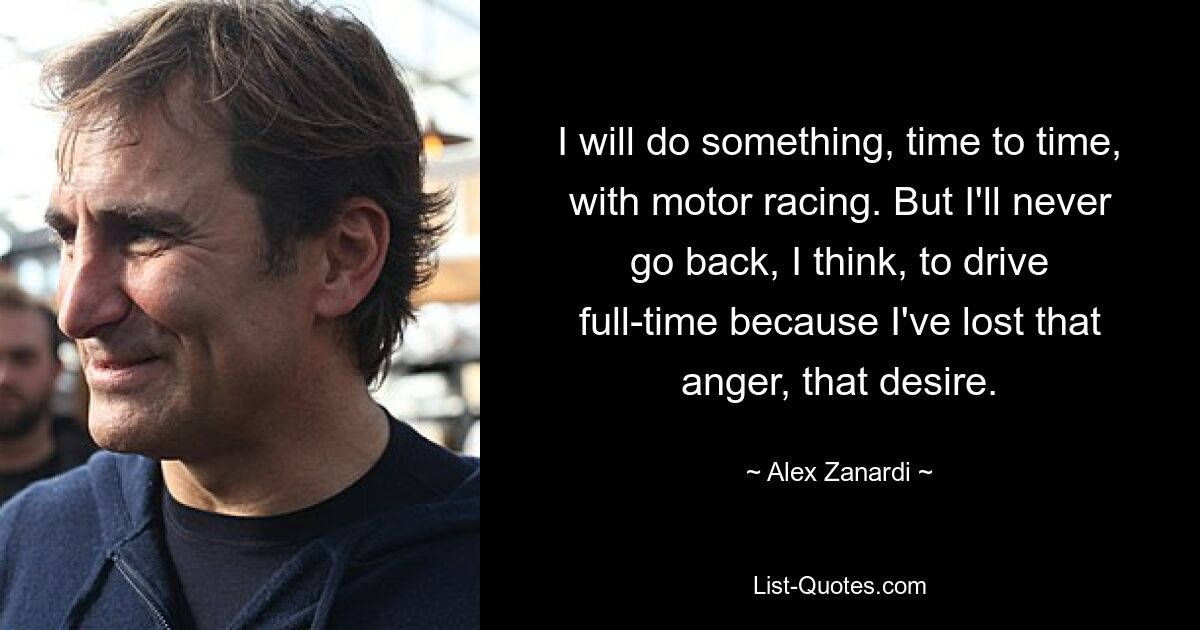 I will do something, time to time, with motor racing. But I'll never go back, I think, to drive full-time because I've lost that anger, that desire. — © Alex Zanardi