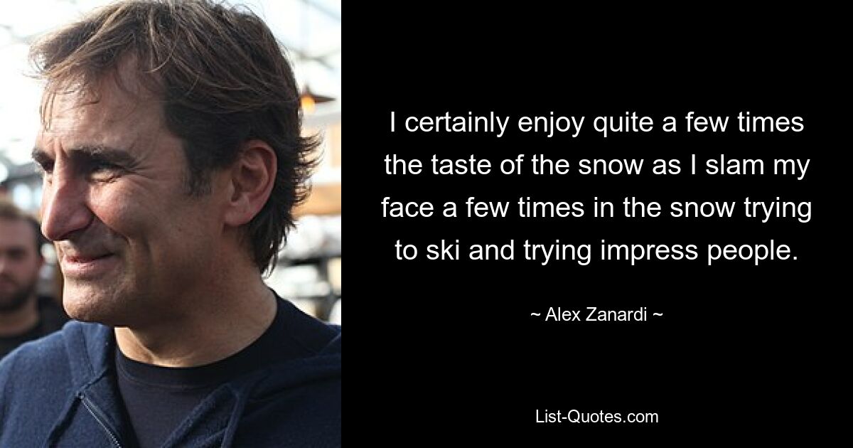 I certainly enjoy quite a few times the taste of the snow as I slam my face a few times in the snow trying to ski and trying impress people. — © Alex Zanardi