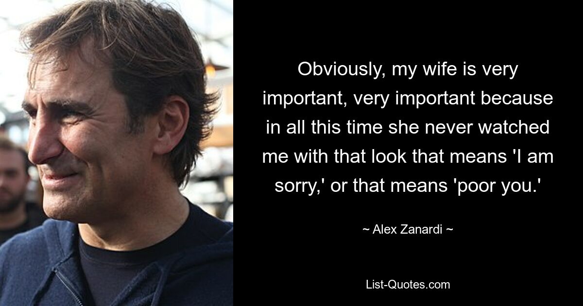 Obviously, my wife is very important, very important because in all this time she never watched me with that look that means 'I am sorry,' or that means 'poor you.' — © Alex Zanardi