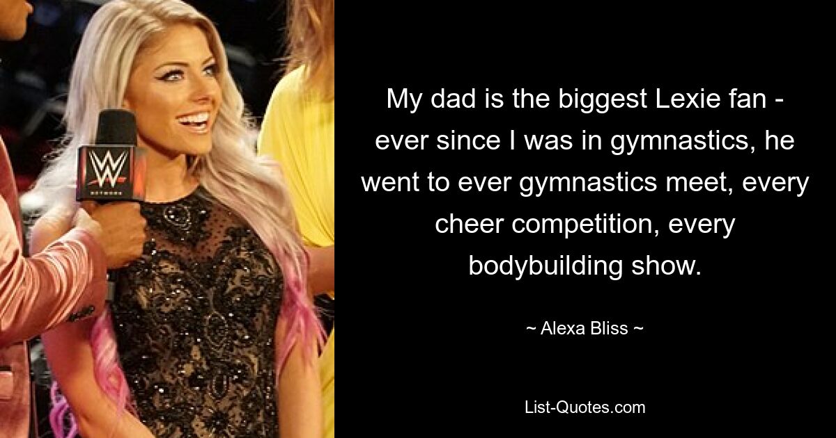 My dad is the biggest Lexie fan - ever since I was in gymnastics, he went to ever gymnastics meet, every cheer competition, every bodybuilding show. — © Alexa Bliss