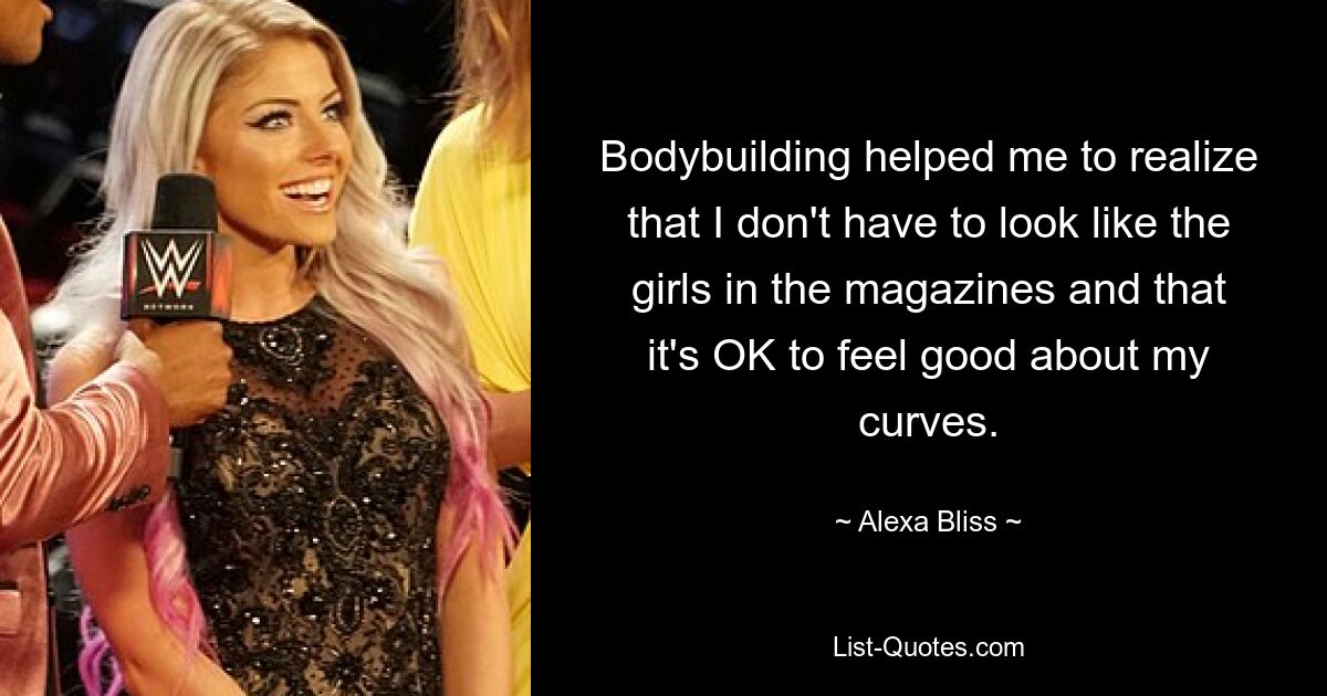 Bodybuilding helped me to realize that I don't have to look like the girls in the magazines and that it's OK to feel good about my curves. — © Alexa Bliss