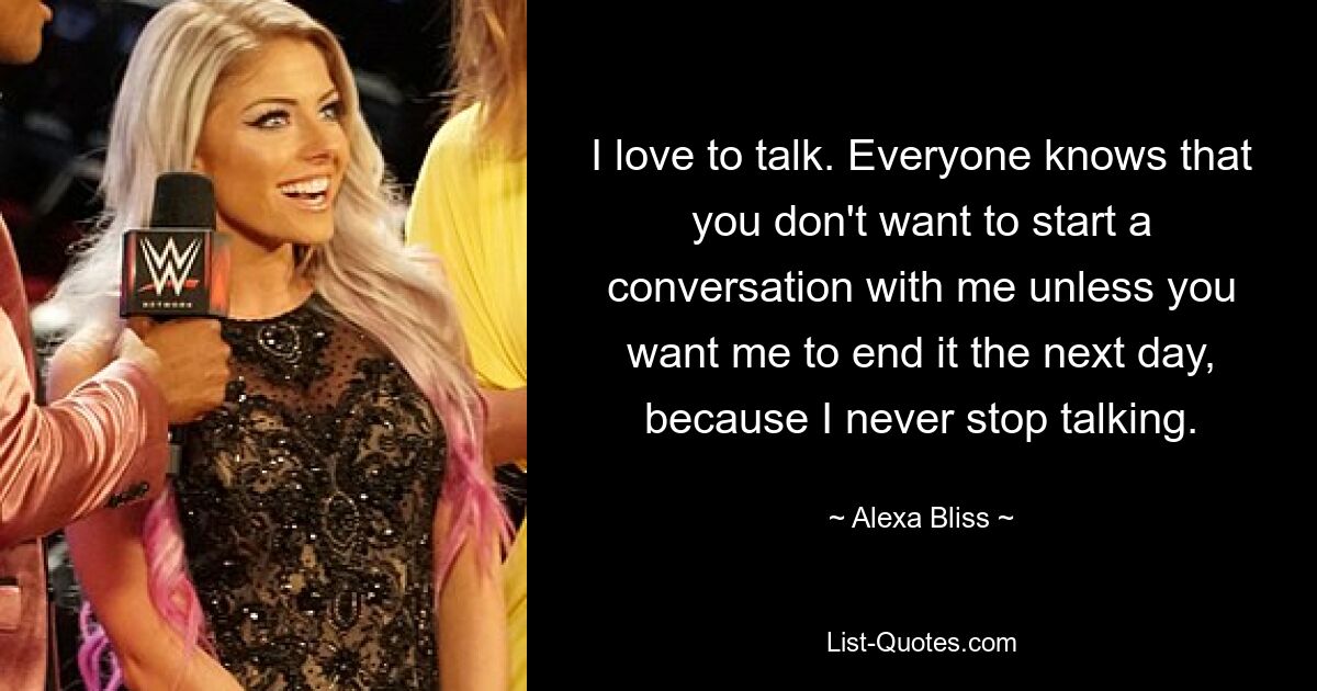 I love to talk. Everyone knows that you don't want to start a conversation with me unless you want me to end it the next day, because I never stop talking. — © Alexa Bliss