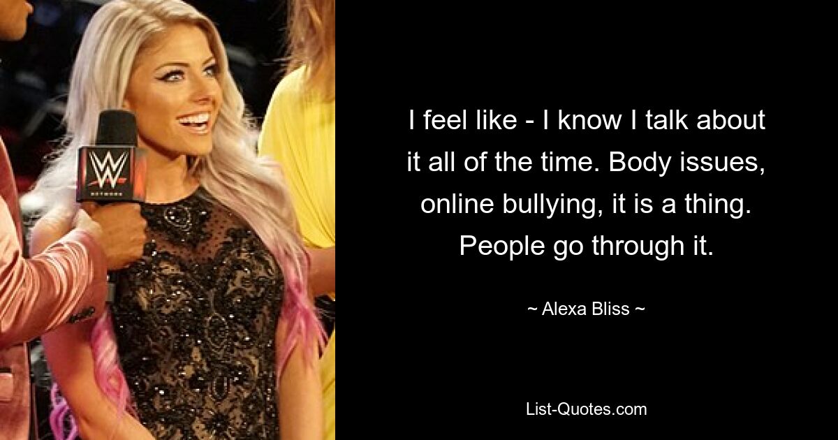 I feel like - I know I talk about it all of the time. Body issues, online bullying, it is a thing. People go through it. — © Alexa Bliss