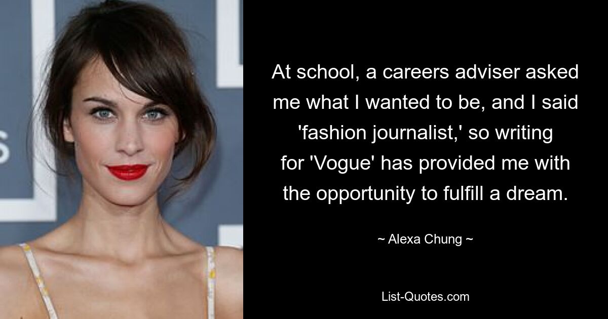 At school, a careers adviser asked me what I wanted to be, and I said 'fashion journalist,' so writing for 'Vogue' has provided me with the opportunity to fulfill a dream. — © Alexa Chung