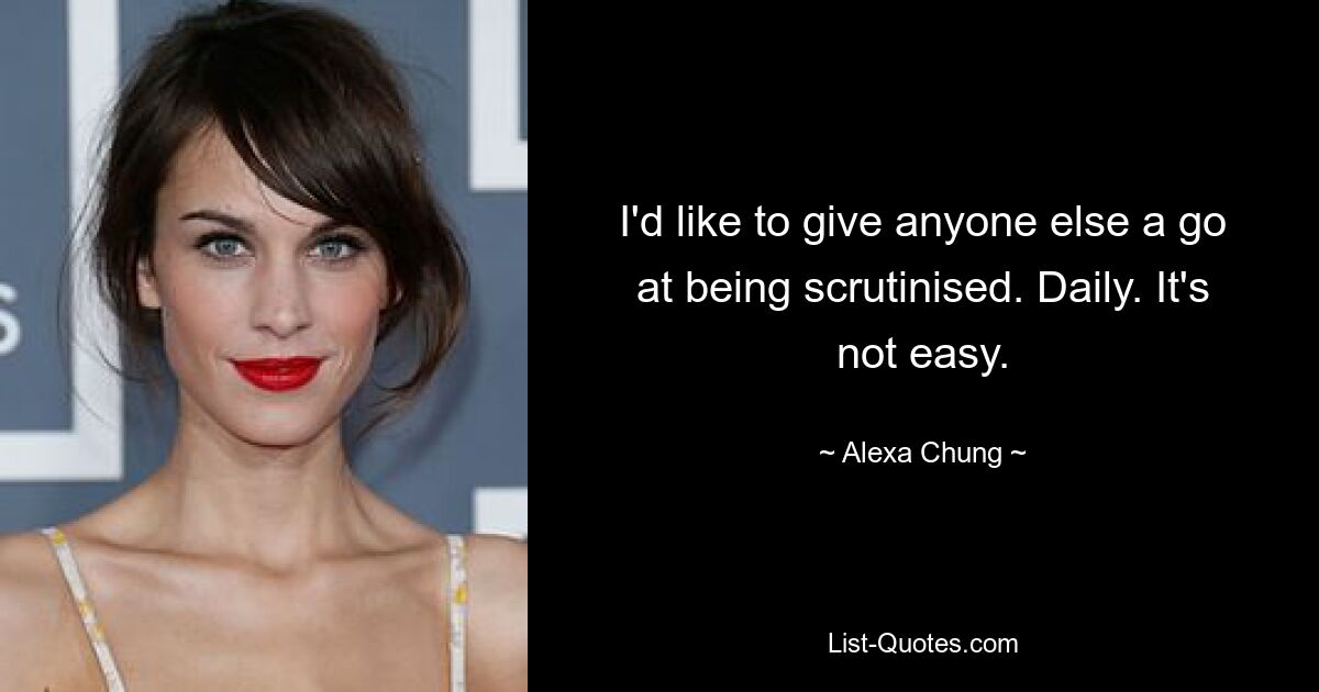 I'd like to give anyone else a go at being scrutinised. Daily. It's not easy. — © Alexa Chung