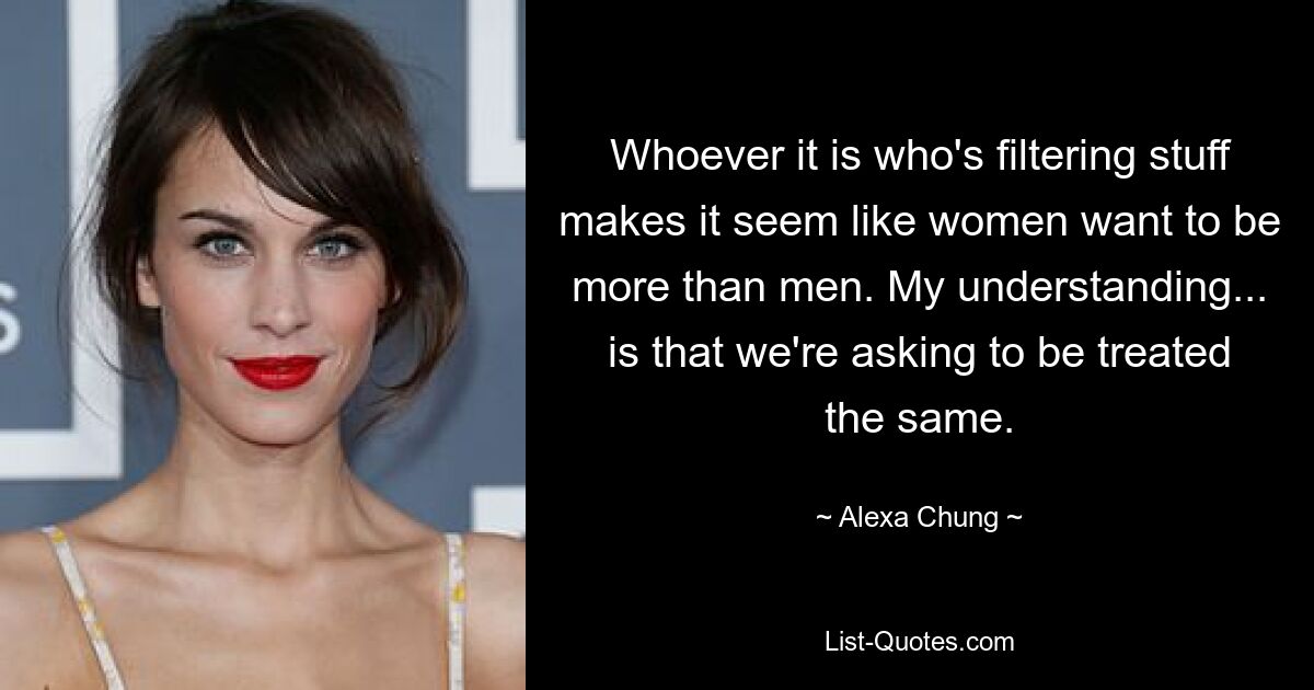 Whoever it is who's filtering stuff makes it seem like women want to be more than men. My understanding... is that we're asking to be treated the same. — © Alexa Chung