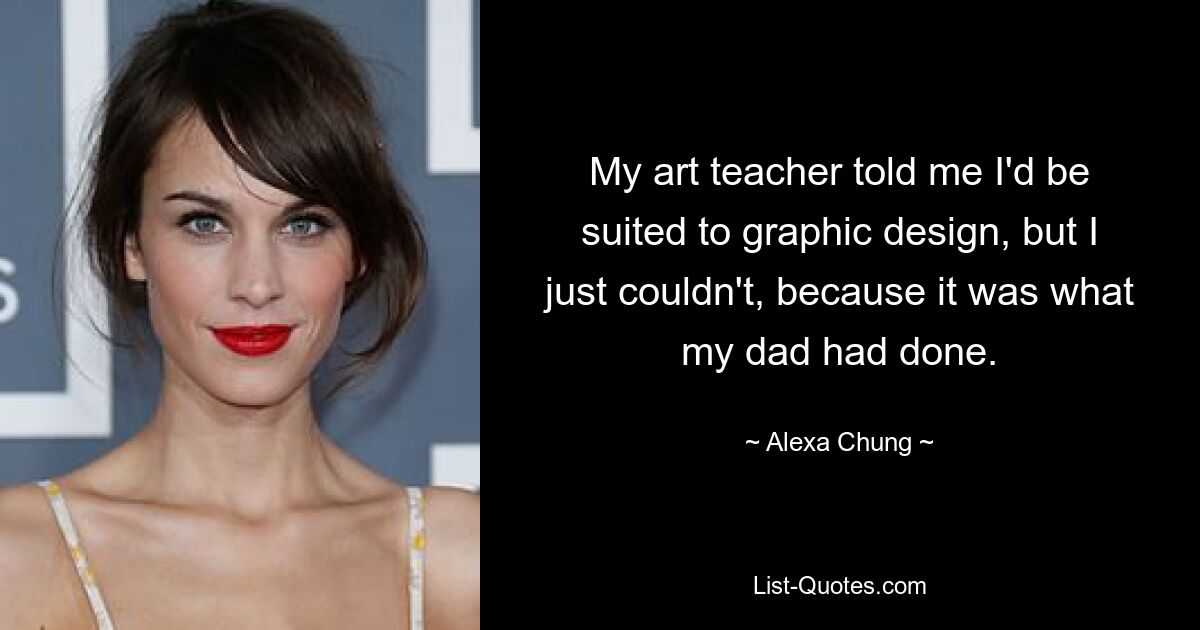 My art teacher told me I'd be suited to graphic design, but I just couldn't, because it was what my dad had done. — © Alexa Chung