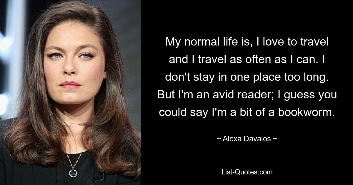 My normal life is, I love to travel and I travel as often as I can. I don't stay in one place too long. But I'm an avid reader; I guess you could say I'm a bit of a bookworm. — © Alexa Davalos