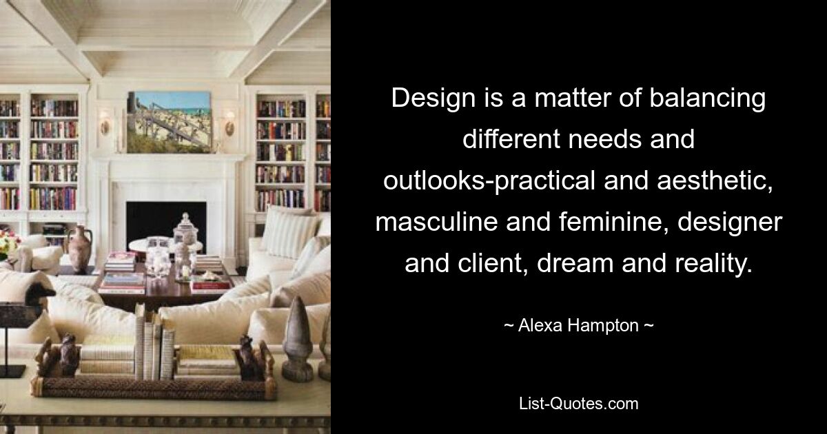 Design is a matter of balancing different needs and outlooks-practical and aesthetic, masculine and feminine, designer and client, dream and reality. — © Alexa Hampton