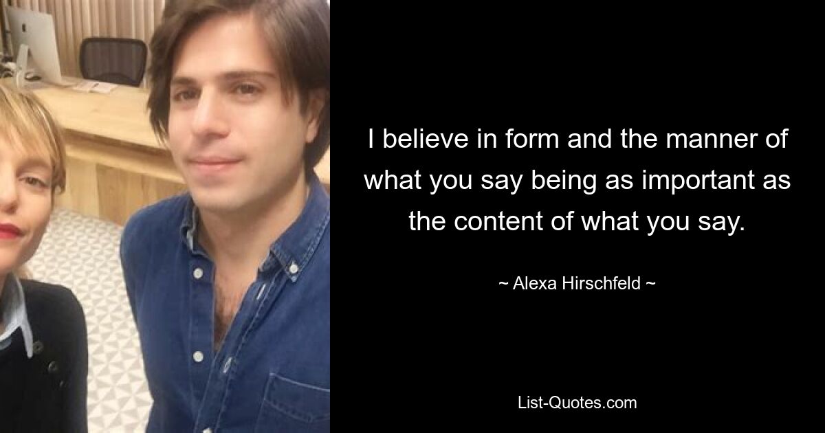 I believe in form and the manner of what you say being as important as the content of what you say. — © Alexa Hirschfeld