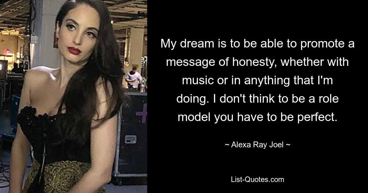 My dream is to be able to promote a message of honesty, whether with music or in anything that I'm doing. I don't think to be a role model you have to be perfect. — © Alexa Ray Joel