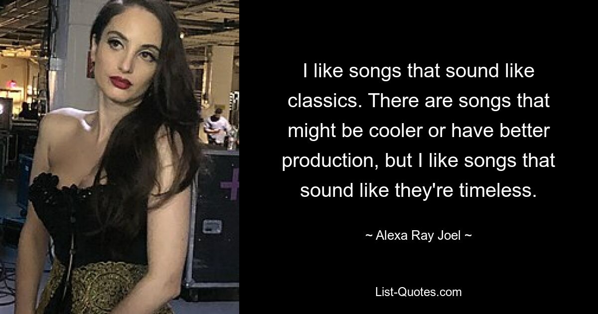 I like songs that sound like classics. There are songs that might be cooler or have better production, but I like songs that sound like they're timeless. — © Alexa Ray Joel