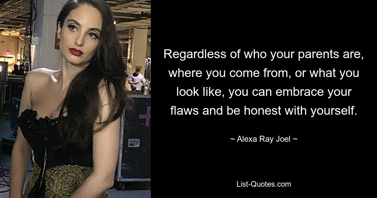 Regardless of who your parents are, where you come from, or what you look like, you can embrace your flaws and be honest with yourself. — © Alexa Ray Joel