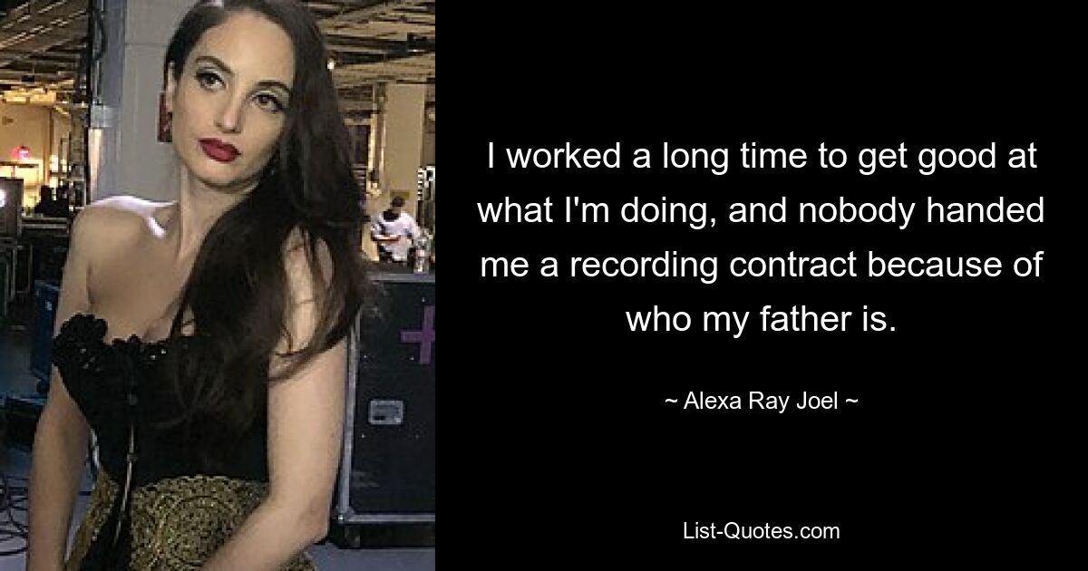 I worked a long time to get good at what I'm doing, and nobody handed me a recording contract because of who my father is. — © Alexa Ray Joel