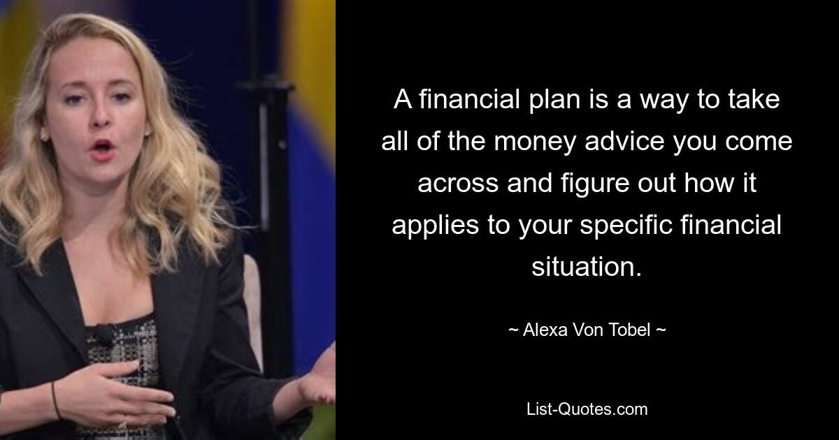 A financial plan is a way to take all of the money advice you come across and figure out how it applies to your specific financial situation. — © Alexa Von Tobel