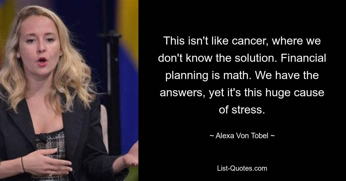 This isn't like cancer, where we don't know the solution. Financial planning is math. We have the answers, yet it's this huge cause of stress. — © Alexa Von Tobel