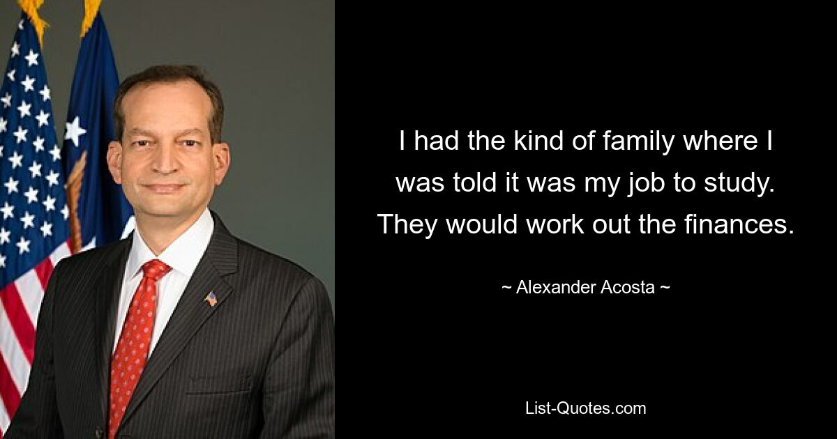 I had the kind of family where I was told it was my job to study. They would work out the finances. — © Alexander Acosta