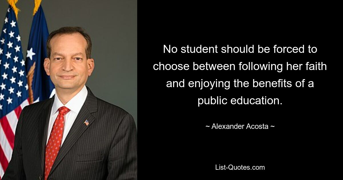 No student should be forced to choose between following her faith and enjoying the benefits of a public education. — © Alexander Acosta