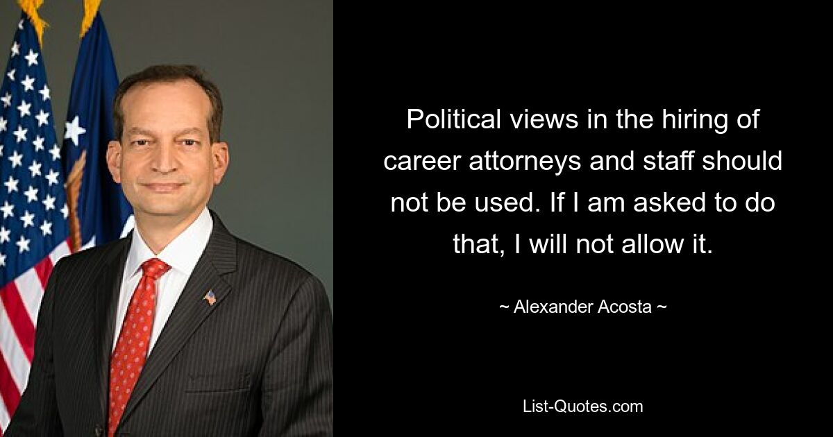 Political views in the hiring of career attorneys and staff should not be used. If I am asked to do that, I will not allow it. — © Alexander Acosta