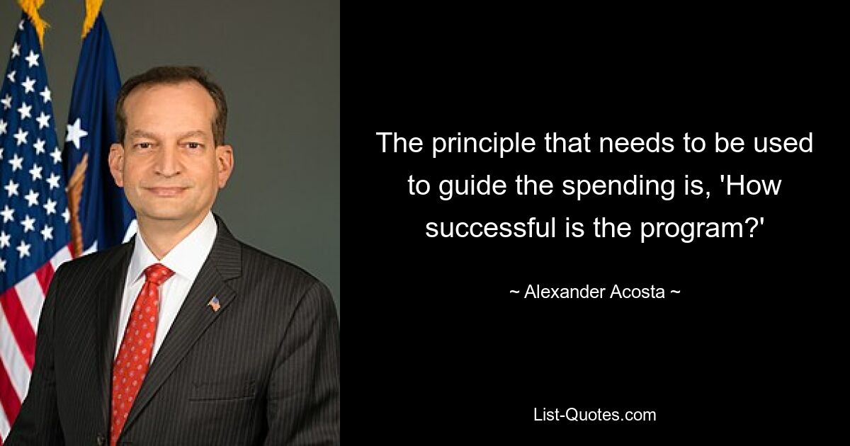 The principle that needs to be used to guide the spending is, 'How successful is the program?' — © Alexander Acosta